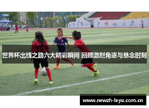 世界杯出线之路六大精彩瞬间 回顾激烈角逐与悬念时刻